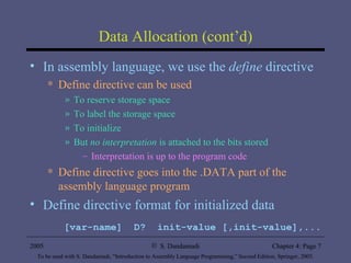 Data Allocation (cont’d) In assembly language, we use the  define  directive Define directive can be used To reserve storage space To label the storage space To initialize But  no interpretation  is attached to the bits stored Interpretation is up to the program code Define directive goes into the .DATA part of the assembly language program  Define directive format for initialized data [var-name]  D?  init-value [,init-value],... 