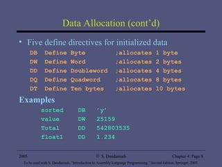 Data Allocation (cont’d) Five define directives for initialized data DB  Define Byte  ;allocates 1 byte DW  Define Word  ;allocates 2 bytes DD  Define Doubleword  ;allocates 4 bytes DQ  Define Quadword  ;allocates 8 bytes DT  Define Ten bytes  ;allocates 10 bytes Examples sorted  DB  ’y’ value  DW  25159 Total  DD  542803535 float1  DD  1.234 