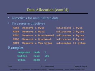 Data Allocation (cont’d) Directives for uninitialized data Five reserve directives RESB  Reserve a Byte  ;allocates 1 byte RESW  Reserve a Word  ;allocates 2 bytes RESD  Reserve a Doubleword ;allocates 4 bytes RESQ  Reserve a Quadword  ;allocates 8 bytes REST  Reserve a Ten bytes  ;allocates 10 bytes Examples response  resb  1 buffer  resw  100 Total  resd  1 