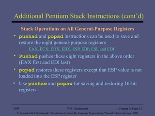 Additional Pentium Stack Instructions (cont’d) Stack Operations on All General-Purpose Registers pushad  and  popad  instructions can be used to save and restore the eight general-purpose registers EAX, ECX, EDX, EBX, ESP, EBP, ESI, and EDI Pushad  pushes these eight registers in the above order (EAX first and EDI last) popad  restores these registers except that ESP value is not loaded into the ESP register Use  pushaw  and  popaw  for saving and restoring 16-bit registers 2005 To be used with S. Dandamudi, “Introduction to Assembly Language Programming,” Second Edition, Springer, 2005. S. Dandamudi Chapter 5: Page  
