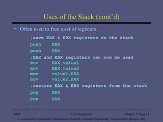 Uses of the Stack (cont’d) Often used to free a set of registers ;save EAX & EBX registers on the stack push  EAX push  EBX ;EAX and EBX registers can now be used mov  EAX,value1 mov  EBX,value2 mov  value1,EBX mov  value2,EAX ;restore EAX & EBX registers from the stack pop  EBX pop  EAX . . . 2005 To be used with S. Dandamudi, “Introduction to Assembly Language Programming,” Second Edition, Springer, 2005. S. Dandamudi Chapter 5: Page  