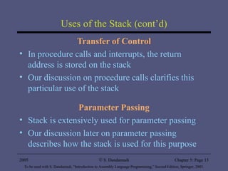 Uses of the Stack (cont’d) Transfer of Control In procedure calls and interrupts, the return address is stored on the stack Our discussion on procedure calls clarifies this particular use of the stack Parameter Passing Stack is extensively used for parameter passing Our discussion later on parameter passing describes how the stack is used for this purpose 2005 To be used with S. Dandamudi, “Introduction to Assembly Language Programming,” Second Edition, Springer, 2005. S. Dandamudi Chapter 5: Page  