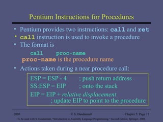 Pentium Instructions for Procedures Pentium provides two instructions:  call  and  ret call  instruction is used to invoke a procedure The format is call  proc-name proc-name  is the procedure name   Actions taken during a near procedure call: ESP = ESP - 4  ; push return address  SS:ESP = EIP  ; onto the stack EIP = EIP +  relative displacement   ; update EIP to point to the procedure 2005 To be used with S. Dandamudi, “Introduction to Assembly Language Programming,” Second Edition, Springer, 2005. S. Dandamudi Chapter 5: Page  