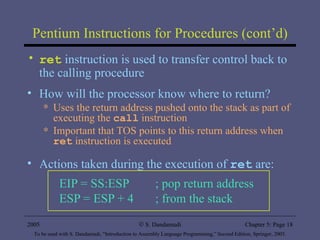 Pentium Instructions for Procedures (cont’d) ret  instruction is used to transfer control back to the calling procedure  How will the processor know where to return? Uses the return address pushed onto the stack as part of executing the  call  instruction Important that TOS points to this return address when  ret  instruction is executed Actions taken during the execution of  ret  are: EIP = SS:ESP  ; pop return address ESP = ESP + 4 ; from the stack 2005 To be used with S. Dandamudi, “Introduction to Assembly Language Programming,” Second Edition, Springer, 2005. S. Dandamudi Chapter 5: Page  