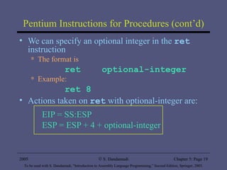 Pentium Instructions for Procedures (cont’d) We can specify an optional integer in the  ret  instruction The format is ret  optional-integer Example:  ret 8 Actions taken on  ret  with optional-integer are: EIP = SS:ESP  ESP = ESP + 4 + optional-integer 2005 To be used with S. Dandamudi, “Introduction to Assembly Language Programming,” Second Edition, Springer, 2005. S. Dandamudi Chapter 5: Page  