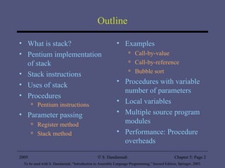 Outline What is stack? Pentium implementation of stack Stack instructions Uses of stack Procedures Pentium instructions Parameter passing Register method Stack method Examples Call-by-value Call-by-reference Bubble sort Procedures with variable number of parameters Local variables Multiple source program modules Performance: Procedure overheads 2005 To be used with S. Dandamudi, “Introduction to Assembly Language Programming,” Second Edition, Springer, 2005. S. Dandamudi Chapter 5: Page  
