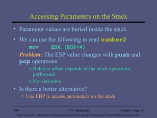 Accessing Parameters on the Stack Parameter values are buried inside the stack We can use the following to read  number2 mov  EBX,[ESP+4]  Problem:  The ESP value changes with  push  and  pop  operations Relative offset depends of the stack operations performed Not desirable Is there a better alternative? Use EBP to access parameters on the stack 2005 To be used with S. Dandamudi, “Introduction to Assembly Language Programming,” Second Edition, Springer, 2005. S. Dandamudi Chapter 5: Page  