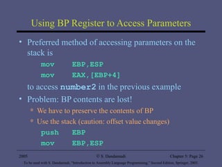 Using BP Register to Access Parameters Preferred method of accessing parameters on the stack is mov  EBP,ESP mov  EAX,[EBP+4] to access  number2   in the previous example Problem: BP contents are lost! We have to preserve the contents of BP Use the stack (caution: offset value changes) push  EBP mov  EBP,ESP 2005 To be used with S. Dandamudi, “Introduction to Assembly Language Programming,” Second Edition, Springer, 2005. S. Dandamudi Chapter 5: Page  