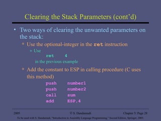 Clearing the Stack Parameters (cont’d) Two ways of clearing the unwanted parameters on the stack: Use the optional-integer in the  ret  instruction Use  ret  4   in the previous example Add the constant to ESP in calling procedure (C uses this method) push  number1 push  number2 call  sum add  ESP,4 2005 To be used with S. Dandamudi, “Introduction to Assembly Language Programming,” Second Edition, Springer, 2005. S. Dandamudi Chapter 5: Page  