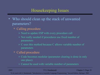 Housekeeping Issues Who should clean up the stack of unwanted parameters? Calling procedure Need to update ESP with every procedure call Not really needed if procedures use fixed number of parameters C uses this method because C allows variable number of parameters Called procedure Code becomes modular (parameter clearing is done in only one place) Cannot be used with variable number of parameters 2005 To be used with S. Dandamudi, “Introduction to Assembly Language Programming,” Second Edition, Springer, 2005. S. Dandamudi Chapter 5: Page  