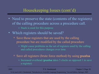 Housekeeping Issues (cont’d) Need to preserve the state (contents of the registers) of the calling procedure across a procedure call.  Stack is used for this purpose Which registers should be saved? Save those registers that are used by the calling procedure but are modified by the called procedure Might cause problems as the set of registers used by the calling and called procedures changes over time Save all registers (brute force method) by using  pusha Increased overhead ( pusha  takes 5 clocks as opposed 1 to save a register) 2005 To be used with S. Dandamudi, “Introduction to Assembly Language Programming,” Second Edition, Springer, 2005. S. Dandamudi Chapter 5: Page  