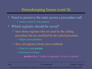 Housekeeping Issues (cont’d) Need to preserve the state across a procedure call Stack is used for this purpose Which registers should be saved? Save those registers that are used by the calling procedure but are modified by the called procedure Might cause problems Save all registers (brute force method)  Done by using  pusha Increased overhead  pusha  takes 5 clocks as opposed 1 to save a register 2005 To be used with S. Dandamudi, “Introduction to Assembly Language Programming,” Second Edition, Springer, 2005. S. Dandamudi Chapter 5: Page  