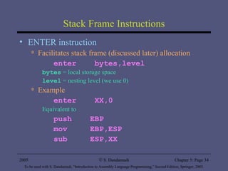 Stack Frame Instructions ENTER instruction Facilitates stack frame (discussed later) allocation enter  bytes,level bytes  = local storage space level  = nesting level (we use 0) Example enter  XX,0 Equivalent to  push  EBP mov  EBP,ESP sub  ESP,XX 2005 To be used with S. Dandamudi, “Introduction to Assembly Language Programming,” Second Edition, Springer, 2005. S. Dandamudi Chapter 5: Page  
