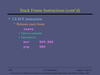 Stack Frame Instructions (cont’d) LEAVE instruction Releases stack frame leave Takes no operands Equivalent to  mov  ESP,EBP pop  EBP 2005 To be used with S. Dandamudi, “Introduction to Assembly Language Programming,” Second Edition, Springer, 2005. S. Dandamudi Chapter 5: Page  