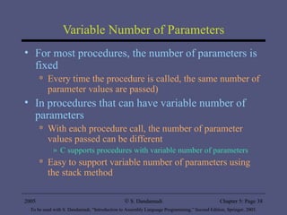 Variable Number of Parameters For most procedures, the number of parameters is fixed Every time the procedure is called, the same number of parameter values are passed) In procedures that can have variable number of parameters With each procedure call, the number of parameter values passed can be different C supports procedures with variable number of parameters  Easy to support variable number of parameters using the stack method  2005 To be used with S. Dandamudi, “Introduction to Assembly Language Programming,” Second Edition, Springer, 2005. S. Dandamudi Chapter 5: Page  