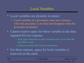 Local Variables Local variables are dynamic in nature Local variables of a procedure come into existence when the procedure is invoked and disappear when the procedure terminates. Cannot reserve space for these variable in the data segment for two reasons: Such space allocation is static (remains active even when the procedure is not) It does not work with recursive procedures For these reasons, space for local variables is reserved on the stack 2005 To be used with S. Dandamudi, “Introduction to Assembly Language Programming,” Second Edition, Springer, 2005. S. Dandamudi Chapter 5: Page  