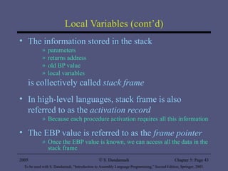 Local Variables (cont’d) The information stored in the stack parameters returns address old BP value local variables is collectively called  stack frame In high-level languages, stack frame is also referred to as the  activation record Because each procedure activation requires all this information The EBP value is referred to as the  frame pointer Once the EBP value is known, we can access all the data in the stack frame 2005 To be used with S. Dandamudi, “Introduction to Assembly Language Programming,” Second Edition, Springer, 2005. S. Dandamudi Chapter 5: Page  