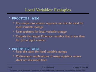Local Variables: Examples PROCFIB1.ASM For simple procedures, registers can also be used for local variable storage  Uses registers for local variable storage Outputs the largest Fibonacci number that is less than the given input number PROCFIB2.ASM Uses the stack for local variable storage Performance implications of using registers versus stack are discussed later 2005 To be used with S. Dandamudi, “Introduction to Assembly Language Programming,” Second Edition, Springer, 2005. S. Dandamudi Chapter 5: Page  