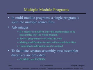 Multiple Module Programs In multi-module programs, a single program is split into multiple source files Advantages If a module is modified, only that module needs to be reassembled (not the whole program) Several programmers can share the work Making modifications is easier with several short files Unintended modifications can be avoided To facilitate separate assembly, two assembler directives are provided: GLOBAL and EXTERN 2005 To be used with S. Dandamudi, “Introduction to Assembly Language Programming,” Second Edition, Springer, 2005. S. Dandamudi Chapter 5: Page  