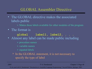 GLOBAL Assembler Directive The GLOBAL directive makes the associated labels public Makes these labels available for other modules of the program The format is global  label1, label2, . . . Almost any label can be made public including procedure names variable names equated labels In the GLOBAL statement, it is not necessary to specify the type of label 2005 To be used with S. Dandamudi, “Introduction to Assembly Language Programming,” Second Edition, Springer, 2005. S. Dandamudi Chapter 5: Page  