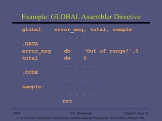 Example: GLOBAL Assembler Directive global  error_msg, total, sample . . . . .  .DATA error_msg  db  ‘Out of range!’,0 total  dw  0 . . . . .  .CODE . . . . .  sample: . . . . .  ret 2005 To be used with S. Dandamudi, “Introduction to Assembly Language Programming,” Second Edition, Springer, 2005. S. Dandamudi Chapter 5: Page  