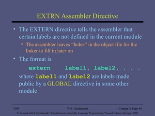 EXTRN Assembler Directive The EXTERN directive tells the assembler that certain labels are not defined in the current module The assembler leaves “holes” in the object file for the linker to fill in later on The format is extern  label1, label2, . . . where  label1  and  label2  are labels made public by a  GLOBAL  directive in some other module 2005 To be used with S. Dandamudi, “Introduction to Assembly Language Programming,” Second Edition, Springer, 2005. S. Dandamudi Chapter 5: Page  