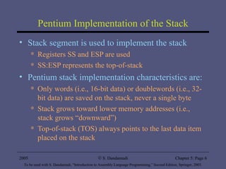 Pentium Implementation of the Stack Stack segment is used to implement the stack Registers SS and ESP are used SS:ESP represents the top-of-stack Pentium stack implementation characteristics are: Only words (i.e., 16-bit data) or doublewords (i.e., 32-bit data) are saved on the stack, never a single byte Stack grows toward lower memory addresses (i.e., stack grows “downward”) Top-of-stack (TOS) always points to the last data item placed on the stack 2005 To be used with S. Dandamudi, “Introduction to Assembly Language Programming,” Second Edition, Springer, 2005. S. Dandamudi Chapter 5: Page  