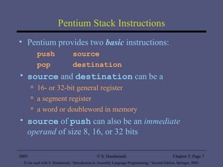 Pentium Stack Instructions Pentium provides two  basic  instructions: push  source pop  destination source  and  destination  can be a 16- or 32-bit general register a segment register a word or doubleword in memory source  of  push  can also be an  immediate operand  of size 8, 16, or 32 bits 2005 To be used with S. Dandamudi, “Introduction to Assembly Language Programming,” Second Edition, Springer, 2005. S. Dandamudi Chapter 5: Page  