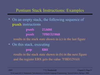 Pentium Stack Instructions: Examples On an empty stack ,  the following sequence of  push  instructions push  21ABH push  7FBD329AH results in the stack state shown in (c) in the last figure On this stack, executing pop  EBX results in the stack state shown in (b) in the next figure and the register EBX gets the value 7FBD329AH 2005 To be used with S. Dandamudi, “Introduction to Assembly Language Programming,” Second Edition, Springer, 2005. S. Dandamudi Chapter 5: Page  