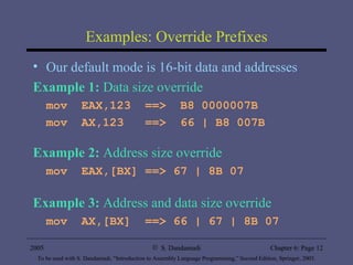 Examples: Override Prefixes Our default mode is 16-bit data and addresses Example 1:  Data size override mov  EAX,123  ==>  B8 0000007B mov  AX,123  ==>  66 | B8 007B Example 2:  Address size override mov  EAX,[BX] ==> 67 | 8B 07 Example 3:  Address and data size override mov  AX,[BX]  ==> 66 | 67 | 8B 07 