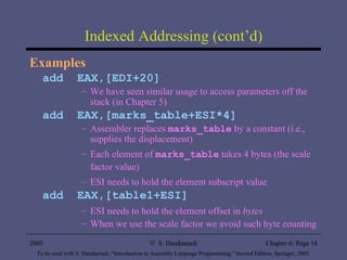 Indexed Addressing (cont’d) Examples add  EAX,[EDI+20] We have seen similar usage to access parameters off the stack (in Chapter 5) add  EAX,[marks_table+ESI*4] Assembler replaces  marks_table  by a constant (i.e., supplies the displacement) Each element of  marks_table  takes 4 bytes (the scale factor value) ESI needs to hold the element subscript value add  EAX,[table1+ESI] ESI needs to hold the element offset in  bytes When we use the scale factor we avoid such byte counting 