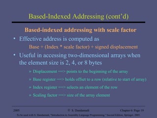 Based-Indexed Addressing (cont’d) Based-indexed addressing with scale factor Effective address is computed as Base + (Index * scale factor) + signed displacement Useful in accessing two-dimensional arrays when the element size is 2, 4, or 8 bytes Displacement ==> points to the beginning of the array Base register ==> holds offset to a row (relative to start of array) Index register ==> selects an element of the row Scaling factor ==> size of the array element 