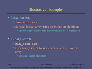 Illustrative Examples Insertion sort ins_sort.asm Sorts an integer array using insertion sort algorithm Inserts a new number into the sorted array in its right place Binary search bin_srch.asm Uses binary search to locate a data item in a sorted array Efficient search algorithm 