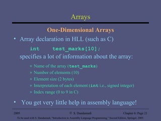 Arrays One-Dimensional Arrays Array declaration in HLL (such as C) int  test_marks[10]; specifies a lot of information about the array: Name of the array ( test_marks ) Number of elements (10) Element size (2 bytes) Interpretation of each element ( int  i.e., signed integer) Index range (0 to 9 in C) You get very little help in assembly language! 