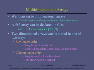 Multidimensional Arrays We focus on two-dimensional arrays Our discussion can be generalized to higher dimensions A 5x3 array can be declared in C as int  class_marks[5][3]; Two dimensional arrays can be stored in one of two ways: Row-major order Array is stored row by row Most HLL including C and Pascal use this method Column-major order Array is stored column by column FORTRAN uses this method 