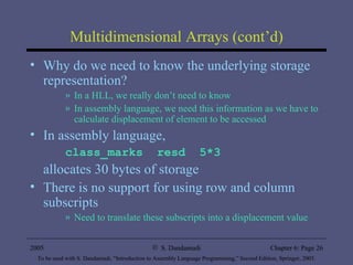 Multidimensional Arrays (cont’d) Why do we need to know the underlying storage representation? In a HLL, we really don’t need to know In assembly language, we need this information as we have to calculate displacement of element to be accessed In assembly language, class_marks  resd  5*3 allocates 30 bytes of storage There is no support for using row and column subscripts Need to translate these subscripts into a displacement value 