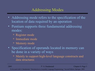 Addressing Modes Addressing mode refers to the specification of the location of data required by an operation Pentium supports three fundamental addressing modes: Register mode Immediate mode Memory mode Specification of operands located in memory can be done in a variety of ways Mainly to support high-level language constructs and data structures 