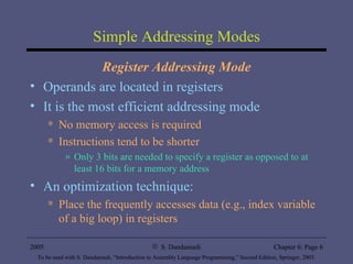 Simple Addressing Modes Register Addressing Mode Operands are located in registers It is the most efficient addressing mode No memory access is required Instructions tend to be shorter  Only 3 bits are needed to specify a register as opposed to at least 16 bits for a memory address An optimization technique: Place the frequently accesses data (e.g., index variable of a big loop) in registers 