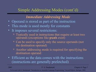 Simple Addressing Modes (cont’d) Immediate Addressing Mode Operand is stored as part of the instruction This mode is used mostly for constants It imposes several restrictions: Typically used in instructions that require at least two operands (exceptions like  push  exist) Can be used to specify only the source operands (not the destination operand) Another addressing mode is required for specifying the destination operand Efficient as the data comes with the instructions (instructions are generally prefetched) 