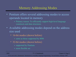 Memory Addressing Modes Pentium offers several addressing modes to access operands located in memory Primary reason: To efficiently support high-level language constructs and data structures. Available addressing modes depend on the address size used 16-bit modes (shown before) same as those supported by 8086 32-bit modes (shown before) supported by Pentium more flexible set 