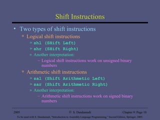 Shift Instructions Two types of shift instructions Logical shift instructions shl (SHift Left) shr (SHift Right)  Another interpretation: Logical shift instructions work on unsigned binary numbers Arithmetic shift instructions sal (Shift Arithmetic Left) sar (Shift Arithmetic Right) Another interpretation: Arithmetic shift instructions work on signed binary numbers 