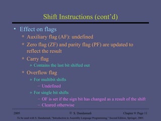 Shift Instructions (cont’d) Effect on flags Auxiliary flag (AF): undefined Zero flag (ZF) and parity flag (PF) are updated to reflect the result Carry flag Contains the last bit shifted out Overflow flag For multibit shifts Undefined For single bit shifts OF is set if the sign bit has changed as a result of the shift Cleared otherwise 