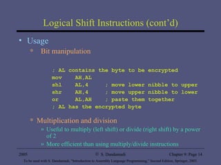 Logical Shift Instructions (cont’d) Usage  Bit manipulation ; AL contains the byte to be encrypted mov  AH,AL shl  AL,4  ; move lower nibble to upper shr  AH,4  ; move upper nibble to lower or  AL,AH  ; paste them together ; AL has the encrypted byte Multiplication and division Useful to multiply (left shift) or divide (right shift) by a power of 2 More efficient than using multiply/divide instructions 