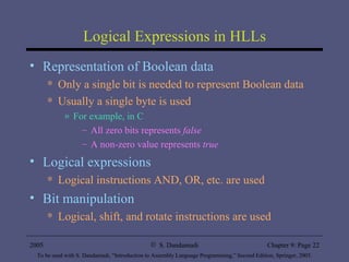 Logical Expressions in HLLs Representation of Boolean data Only a single bit is needed to represent Boolean data Usually a single byte is used For example, in C All zero bits represents  false A non-zero value represents  true Logical expressions Logical instructions AND, OR, etc. are used Bit manipulation Logical, shift, and rotate instructions are used 