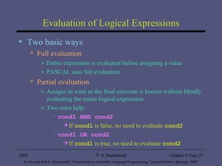 Evaluation of Logical Expressions Two basic ways Full evaluation Entire expression is evaluated before assigning a value PASCAL uses full evaluation Partial evaluation Assigns as soon as the final outcome is known without blindly evaluating the entire logical expression Two rules help: cond1 AND cond2 If  cond1  is false, no need to evaluate  cond2 cond1 OR cond2 If  cond1  is true, no need to evaluate  cond2 