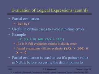 Evaluation of Logical Expressions (cont’d) Partial evaluation Used by C Useful in certain cases to avoid run-time errors Example if ((X > 0) AND (Y/X > 100)) If x is 0, full evaluation results in divide error Partial evaluation will not evaluate  (Y/X > 100)  if  X = 0   Partial evaluation is used to test if a pointer value is NULL before accessing the data it points to 