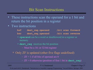 Bit Scan Instructions These instructions scan the operand for a 1 bit and return the bit position in a register Two instructions bsf  dest_reg,operand  ;bit scan forward bsr  dest_reg,operand  ;bit scan reverse operand  can be a word or doubleword in a register or memory dest_reg   receives the bit position Must be a 16- or 32-bit register Only ZF is updated (other five flags undefined) ZF = 1 if all bits of operand are 0 ZF = 0 otherwise (position of first 1 bit in  dest_reg ) 