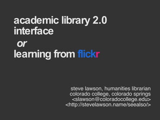 academic library 2.0 interface   or  learning from  flick r steve lawson, humanities librarian colorado college, colorado springs <slawson@coloradocollege.edu> <http://stevelawson.name/seealso/> 