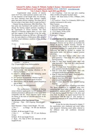 Sainand M. Jadhav, Sanjay D. Nikhade, Sandip S. Kanase / International Journal of
       Engineering Research and Applications (IJERA) ISSN: 2248-9622 www.ijera.com
                        Vol. 3, Issue 2, March -April 2013, pp.258-264
           Experimental setup consists of electric       5. Jaw Couplings - Cast iron type jaws coupling
motor (0.37 kw), shaft (material stainless steel of Φ    Albro (A-095) with gasket has been taken
15 mm diameter of full length 630), two bearings,        6. Motor - DC shunt motor, 0.37kw, 1500rpm, 230V,
two discs, bearing’s base plate, bearing’s support       2-4Amp
plate, base plate and jaw coupling. The major part of    7. FFT analyser - From 2 to 4 channels, OR34 is the
this test setup is base plate which is made up from C    smallest instrument in this series.
– Channel having dimensions 200x100x25mm. The            Main Features
base plate also facilitated with number of holes to      1. Ultra-light: 1.4 kg (3 lbs)
change the bearing support positions according to        2. Hand size (A5 foot print)
the requirement at various locations. The main           3. Real-time bandwidth 40 kHz
objective of bearings support plate is to give rigid     4. ± 10 V Inputs, 24 bits, ICP®
and firm support to the bearings of the test setup.      5. 100 Mbits/s Ethernet
The dimensions of plate are 200 mm x 100 mm x 33         8. Software – Nvgate
mm. the main objective of fabrication of this setup is
to reveal actual unbalance condition of any rotating     V. EXPERIMENTAL PROCEDURE
machinery.                                                         Experiments were carried out on specially
                                                         developed vibration test rig which can facilitate the
                                                         change of bearing support location, location of
                                                         unbalanced mass, change in mass position, change
                                                         in operating frequency (i.e. speed can be varied) etc.
                                                         Following test plan is decided to conduct the
                                                         experiments under two different support location
                                                         conditions
                                                          Case 1: 3mm thick Natural rubber sheet with
                                                             plain geometry + 9mm thick M.S. plate beneath
                                                             bearing housing
                                                          Case 2: 5mm thick Natural rubber sheet with
                                                             plain geometry + 7mm thick M.S. plate beneath
Fig. 2 Experimental Setup Instrumentation
                                                             bearing housing
                                                          Case 3: 12mm thick Natural rubber sheet with
Experimental Setup Instrumentation consists of
                                                             plain geometry beneath bearing housing
 Accelerometer (for sensing vibrations at the            Case 4: 12mm thick Natural rubber sheet with
  bearing locations)                                         corrugated profile beneath bearing housing
 Inductive pickup sensor (for measuring speed            Case 5: 3mm thick PVC sheet + 9mm thick M.S.
  (frequency) rpm of shaft)                                  plate beneath bearing housing
 FFT analyser (to record the vibration signal)           Case 6: 6mm thick PVC sheet + 6mm thick M.S.
 Speed regulator (to control speed of motor)                plate beneath bearing housing
 Speed display unit (to display speed (frequency)        Case 7: 12mm thick PVC sheet beneath bearing
  rpm of shaft)                                              housing
 PC (to record vibration spectrum).                               For each case 18 no. of readings were taken.
                                                         The speed (frequency) is measured using non-
         The accelerometer is mounted on bearing         contacting type speed sensor with digital display, an
senses vibration signal sends it to FFT analyser, FFT    accelerometer attached to FFT analyzer is mounted
analyser processes it and converts it into signal form   on both bearing support (i.e. near to the drive and
compatible with PC. These vibration signal values        away from the drive), the signal received from the
are shown in the form of vibration spectrum on the       accelerometer with the help of FFT analyser is
screen of PC.                                            acquire and displayed on PC using NVGate software.
Specifications of the Experimental Setup
1. Bearings - Type – Self Aligning, Manufacturer -       VI. RESULTS
NTP                                                               As per the test plan discussed in chapter V
Inner Diameter - 15mm, Center Height - 30.1 mm.          the experiments were conducted and result tables
2. Disc 1 -       a) Flange - Ф 100 mm thickness         were prepared. Following result tables referred to
10 mm                                                    the different case and conditions discussed
b) Bush - Ф 40 mm length 35 mm                           previously.
3. Disc 2 -       a) Flange - Ф 112 mm thickness
12 mm
b) Bush - Ф 41 mm length 58 mm
4. Shaft - S.S. Rod of Ф15 mm diameter of full
length630 mm




                                                                                               260 | P a g e
 