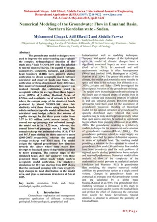 Mohammed Ginaya, Adil Elkrail, Abdalla Farwa / International Journal of Engineering
Research and Applications (IJERA) ISSN: 2248-9622 www.ijera.com
Vol. 3, Issue 3, May-Jun 2013, pp.217-222
217 | P a g e
Numerical Modeling of the Groundwater Flow in Ennahud Basin,
Northern Kordofan state - Sudan.
Mohammed Ginaya1, Adil Elkrail 2 and Abdalla Farwa3
1Al Salam university-El Muglad – South Kordofan state –Sudan
2Department of hydrogeology, Faculty of Petroleum &Minerals, Al Neelain University, Khartoum – Sudan
3Khartoum University, Faculty of Science, Dept. of Geology
Abstract
The groundwater model techniques were
used to improve the understanding and evaluate
the complex hydrogeological situation of the
study area. Visual MODFLOW code was selected
to run the model scenarios. The aquifer hydraulic
conductivity, storativity, recharge, and constant
head boundary (CHB) were adjusted during
calibration to obtain acceptable match between
calculated and observed heads and fluxes. The
calibration of three-dimensional finite difference
flow model of Ennuhud sedimentary aquifer was
realized through the calibration which is
acceptable within the average Root Mean Square
error (RMS) of 1.482m, Residual Mean of
0.526m, and standard error of estimate to be 0.22
where the contour maps of the simulated heads
produced by visual MODFLOW show fair
similarity with those drawn using initial heads
which confirm acceptable model calibration. The
calculated zone budget reflects that volume of
aquifer storage for the three years varies from
3.57 to 8.3 million cubic meters (mcm). The
annual average pumpage was estimated through
the model run to be 6.73 mcm, whereas, the
annual historical pumpage was 6.2 mcm. The
annual recharge was estimated to be; 143.8, 579.9
and 867.5 mcm during the three successive years
(2005-2007) respectively, whereas the annual
average recharge was 530.4 mcm. The model
assigns the regional groundwater flow direction
towards the center where some water flow
diverges to localized cones of depression ascribed
to heavy pumping. The contour maps of the
simulated heads show fair similarity with those
generated from initial heads which confirm
acceptable model calibration. The predictive
simulation for 10 years starting from 2005 shows
that the continued pumping will create relatively
high changes in head distribution in the model
area, and gives a maximum drawdown of 5m at
2015.
Key words: simulation, Trial- and- Error,
zonebudget, aquifer, calibration
I. Introduction
Groundwater exploration and management
comprises application of different techniques;
geological, hydro-geological, geophysical and
hydrochemical well as modeling techniques.
Temporal and spatial changes of the hydrological
cycle as results of climatic changes have a
significant associated impact on water resources
(Stoll et al. 2011). In semi-arid and arid
environments, recharge is often heterogeneous
(Wood and Sanford 1995; Harrington et al.2002;
Scanlon et al. 2006). The greater the aridity of the
climate, the smaller and potentially more variable in
space and time is the recharge flux (Sibanda et al.
2009). Jyrkama and Sykes (2007) investigated the
future spatial variation of the groundwater recharge.
The results show increasing groundwater recharge in
the future due to reduced extent of ground frost in
tropical climate and increasing intensity of rainfall
in arid and semiarid climate. Different modeling
approaches have been used for the assessment of
groundwater resources. Building of theoretical
model for the optimal extraction of groundwater by
spatially distributed users reflected that some
aquifers may be more akin to private property rather
than open access and may be subject to significant
lagged effects from pumping (Brozovic et al. 2006,
2010). The groundwater modeling is a relatively
modern technique for the assessment and evaluation
of groundwater resources,(Elkrail, 2004,). The
groundwater problems related to water supply are
normally described by partial differential equation,
in terms of hydraulic head. The resulting model
providing a solution for this equation is related to
groundwater flow model. Groundwater flow models
have been extensively used for such problems of
regional aquifer studies, groundwater basin analysis
and near-well performance. Numerical models allow
analysis of flow if the complexity of the
mathematical model prevents an analytical analysis
(Anderson and Woessner 1992). In groundwater
flow modeling, the simplest numerical model
considers the groundwater system as a single control
volume. Changes in groundwater heads are
expressed as averages over the groundwater system
and are calculated by a global mass
balance,(Keidser et al,1990). The groundwater flow
modeling technique is introduced in this study to
assess and evaluate aquifer system of Ennahud basin
and predict the effect of increasing the extraction
from aquifer for future development. Special
attention is directed to delineate the geometry of
Ennahud basin.
 